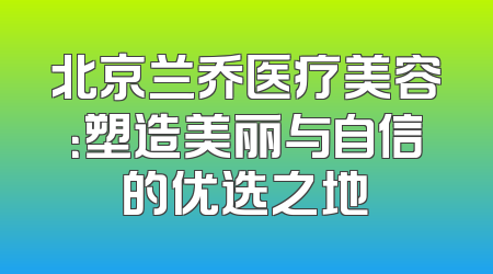 北京兰乔医疗美容：塑造美丽与自信的优选之地
