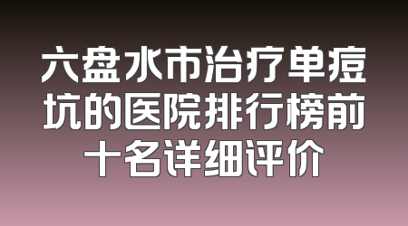 六盘水市治疗单痘坑的医院排行榜前十名详细评价