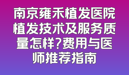 南京雍禾植发医院植发技术及服务质量怎样？费用与医师推荐指南