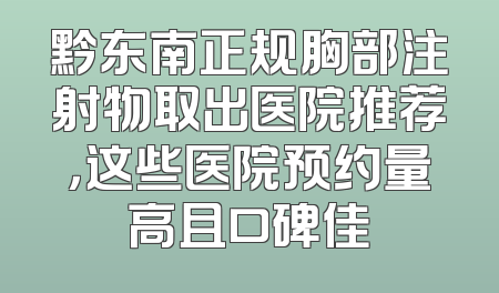 黔东南正规胸部注射物取出医院推荐，这些医院预约量高且口碑佳