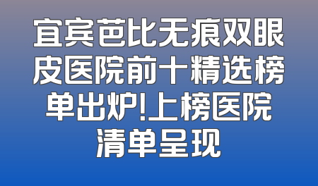 宜宾芭比无痕双眼皮医院前十精选榜单出炉！上榜医院清单呈现