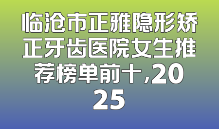 临沧市正雅隐形矫正牙齿医院女生推荐榜单前十，2025