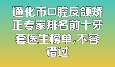 通化市口腔反颌矫正专家排名前十牙套医生榜单，不容错过