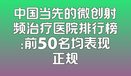 中国当先的微创射频治疗医院排行榜：前50名均表现正规