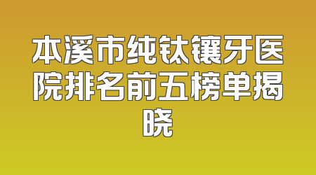 本溪市纯钛镶牙医院排名前五榜单揭晓