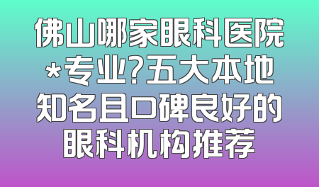 佛山哪家眼科医院*专业？五大本地知名且口碑良好的眼科机构推荐