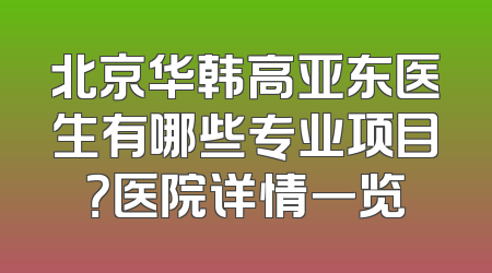 北京华韩高亚东医生有哪些专业项目？医院详情一览