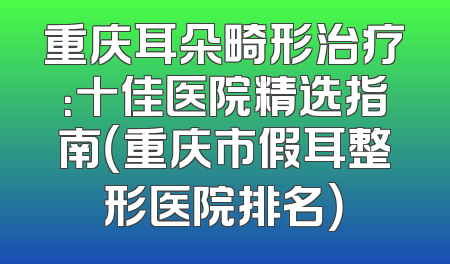 重庆耳朵畸形治疗：十佳医院精选指南（重庆市假耳整形医院排名）
