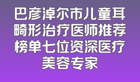 巴彦淖尔市儿童耳畸形治疗医师推荐榜单七位资深医疗美容专家