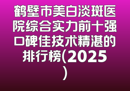 鹤壁市美白淡斑医院综合实力前十强口碑佳技术精湛的排行榜（2025）