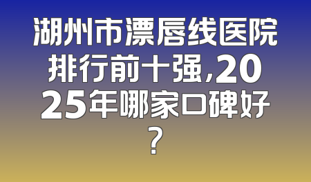 湖州市漂唇线医院排行前十强，2025年哪家口碑好？