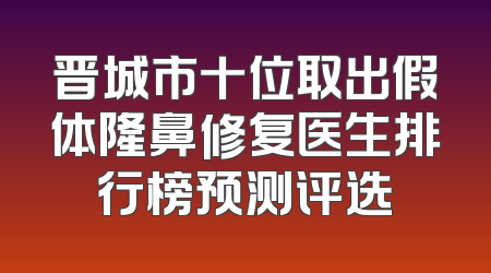 晋城市十位取出假体隆鼻修复医生排行榜预测评选