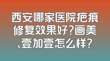 西安哪家医院疤痕修复效果好？画美、壹加壹怎么样？
