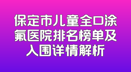 保定市儿童全口涂氟医院排名榜单及入围详情解析