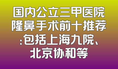 国内公立三甲医院隆鼻手术前十推荐：包括上海九院、北京协和等