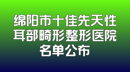 绵阳市十佳先天性耳部畸形整形医院名单公布