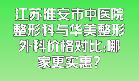 江苏淮安市中医院整形科与华美整形外科价格对比：哪家更实惠？