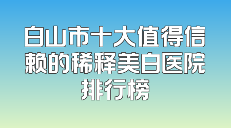 白山市十大值得信赖的稀释美白医院排行榜