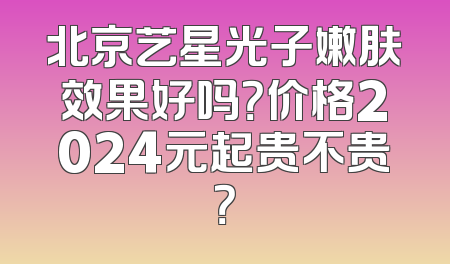 北京艺星光子嫩肤效果好吗？价格2024元起贵不贵？