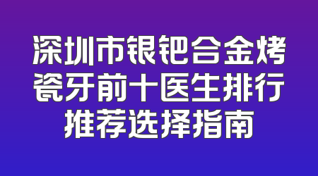 深圳市银钯合金烤瓷牙前十医生排行推荐选择指南