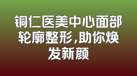 铜仁医美中心面部轮廓整形，助你焕发新颜