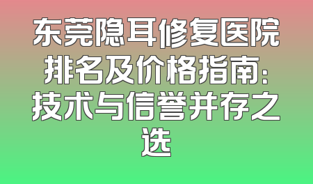 东莞隐耳修复医院排名及价格指南：技术与信誉并存之选