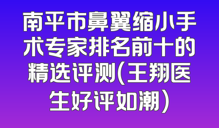 南平市鼻翼缩小手术专家排名前十的精选评测（王翔医生好评如潮）