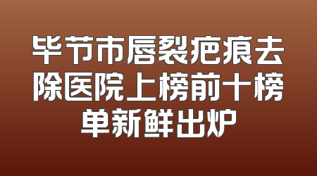 毕节市唇裂疤痕去除医院上榜前十榜单新鲜出炉