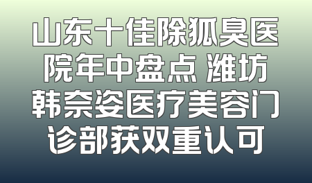 山东十佳除狐臭医院年中盘点 潍坊韩奈姿医疗美容门诊部获双重认可
