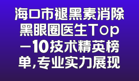 海口市褪黑素消除黑眼圈医生Top_10技术精英榜单，专业实力展现