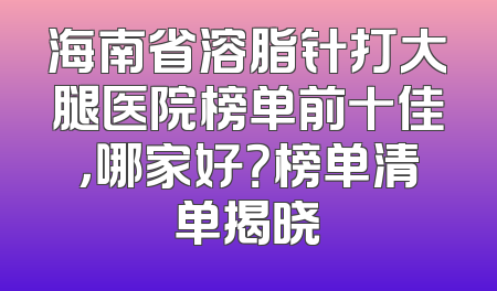 海南省溶脂针打大腿医院榜单前十佳，哪家好？榜单清单揭晓