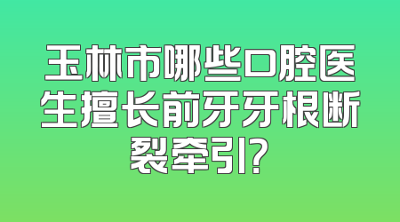 玉林市哪些口腔医生擅长前牙牙根断裂牵引？
