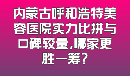 内蒙古呼和浩特美容医院实力比拼与口碑较量，哪家更胜一筹？
