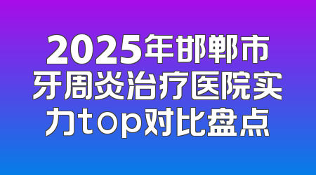 2025年邯郸市牙周炎治疗医院实力top对比盘点