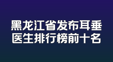 黑龙江省发布耳垂医生排行榜前十名