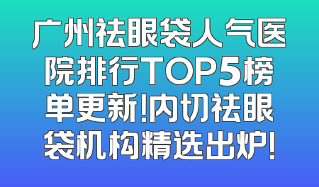广州祛眼袋人气医院排行TOP5榜单更新！内切祛眼袋机构精选出炉！