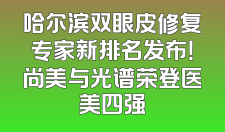 哈尔滨双眼皮修复专家新排名发布！尚美与光谱荣登医美四强