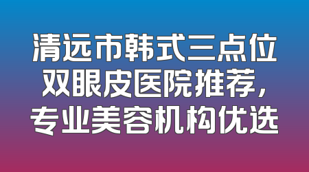 清远市韩式三点位双眼皮医院推荐，专业美容机构优选