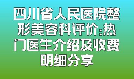 四川省人民医院整形美容科评价：热门医生介绍及收费明细分享
