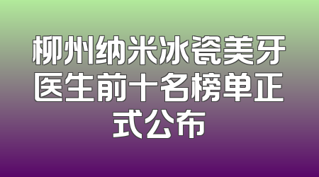 柳州纳米冰瓷美牙医生前十名榜单正式公布