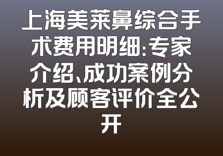 上海美莱鼻综合手术费用明细：专家介绍、成功案例分析及顾客评价全公开