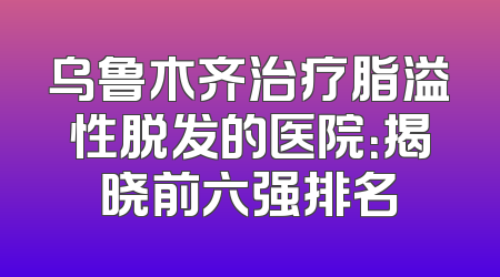 乌鲁木齐治疗脂溢性脱发的医院：揭晓前六强排名