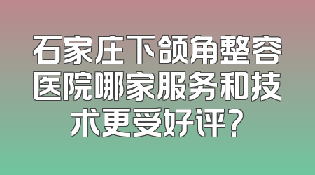 石家庄下颌角整容医院哪家服务和技术更受好评？