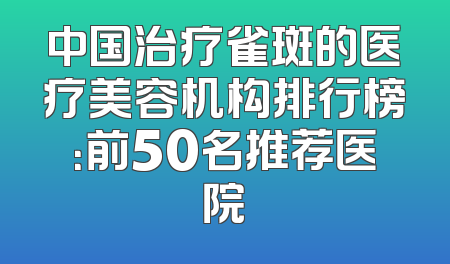 中国治疗雀斑的医疗美容机构排行榜：前50名推荐医院