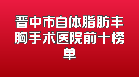晋中市自体脂肪丰胸手术医院前十榜单