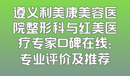 遵义利美康美容医院整形科与红美医疗专家口碑在线：专业评价及推荐