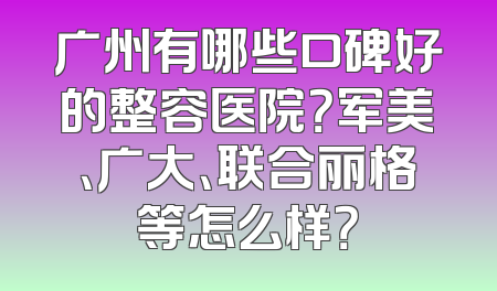 广州有哪些口碑好的整容医院？军美、广大、联合丽格等怎么样？