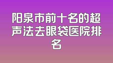 阳泉市前十名的超声法去眼袋医院排名