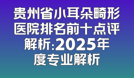 贵州省小耳朵畸形医院排名前十点评解析：2025年度专业解析