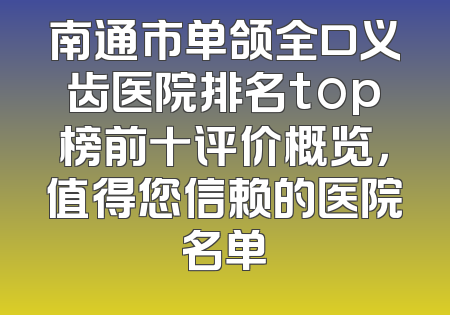 南通市单颌全口义齿医院排名top榜前十评价概览，值得您信赖的医院名单